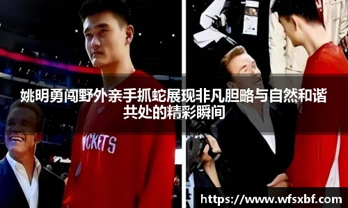姚明勇闯野外亲手抓蛇展现非凡胆略与自然和谐共处的精彩瞬间