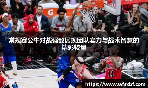 常规赛公牛对战强敌展现团队实力与战术智慧的精彩较量