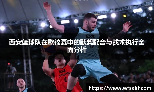 西安篮球队在欧锦赛中的默契配合与战术执行全面分析